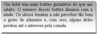 Caixa de texto: Um bebê tem mais botões gustativos do que um adulto. O número desses botões diminui com a idade. Os idosos tendem a não perceber tão bem o gosto do alimento e, com isso, alguns deles perdem até o interesse pela comida.